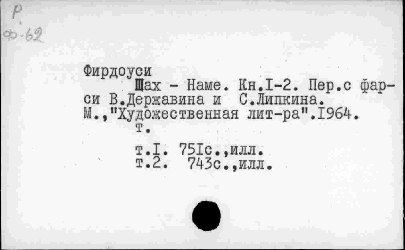 ﻿р
Фирдоуси
Щах - Наме. Кн.1-2. Пер.с фарси В.Державина и С.Липкина.
М.,’’Художественная лит-ра”.1964.
т.
т.1. 751с.,илл.
т.2. 743с.,илл.